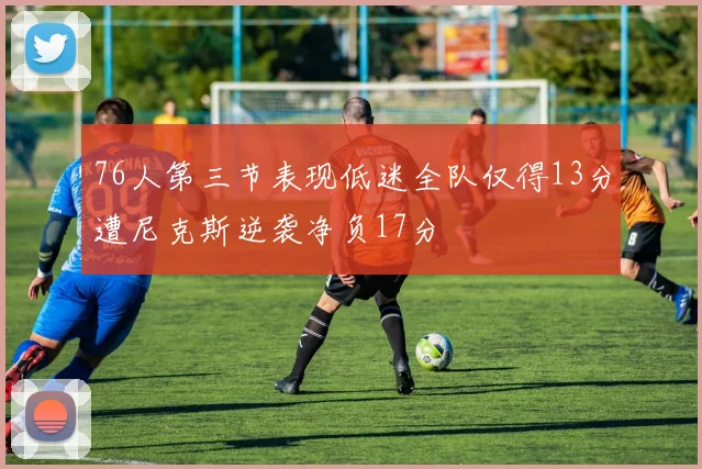 76人第三节表现低迷全队仅得13分遭尼克斯逆袭净负17分