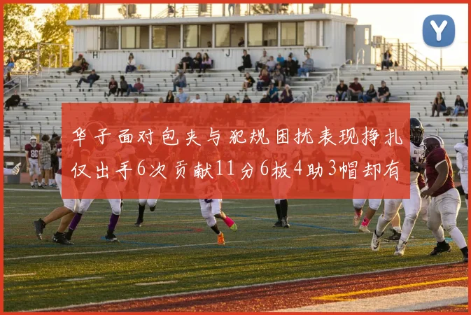 华子面对包夹与犯规困扰表现挣扎仅出手6次贡献11分6板4助3帽却有8次失误