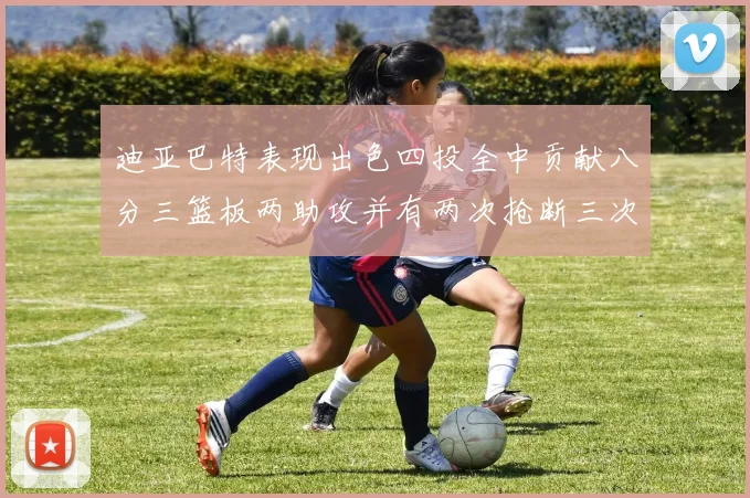 迪亚巴特表现出色四投全中贡献八分三篮板两助攻并有两次抢断三次盖帽