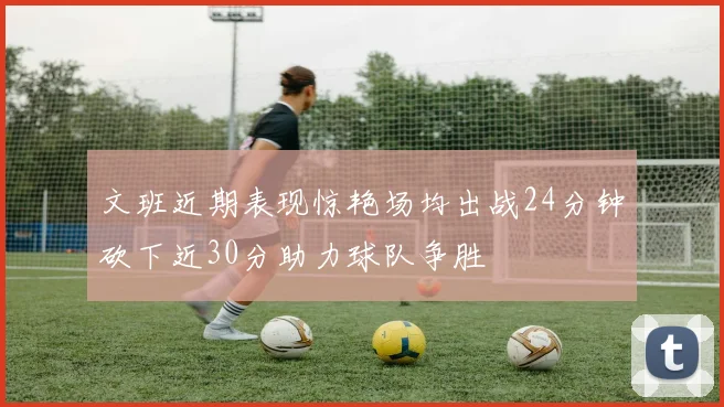 文班近期表现惊艳场均出战24分钟砍下近30分助力球队争胜