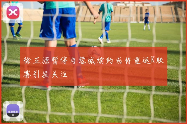 徐正源暂停与蓉城续约或将重返K联赛引发关注