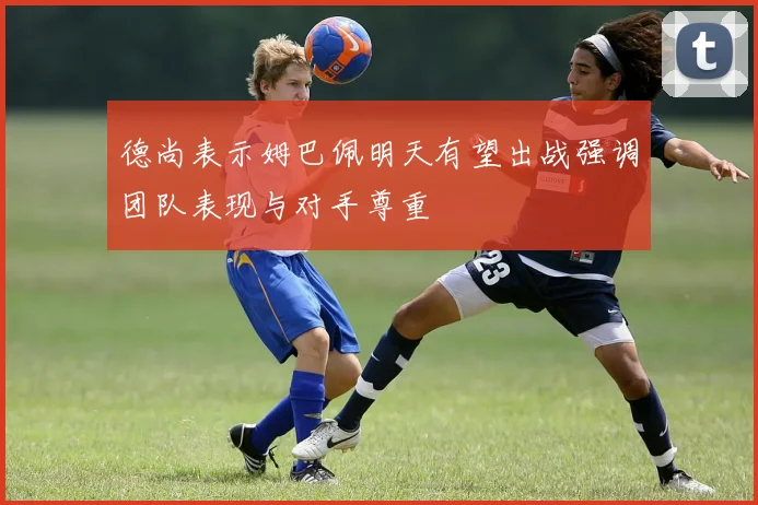 德尚表示姆巴佩明天有望出战强调团队表现与对手尊重
