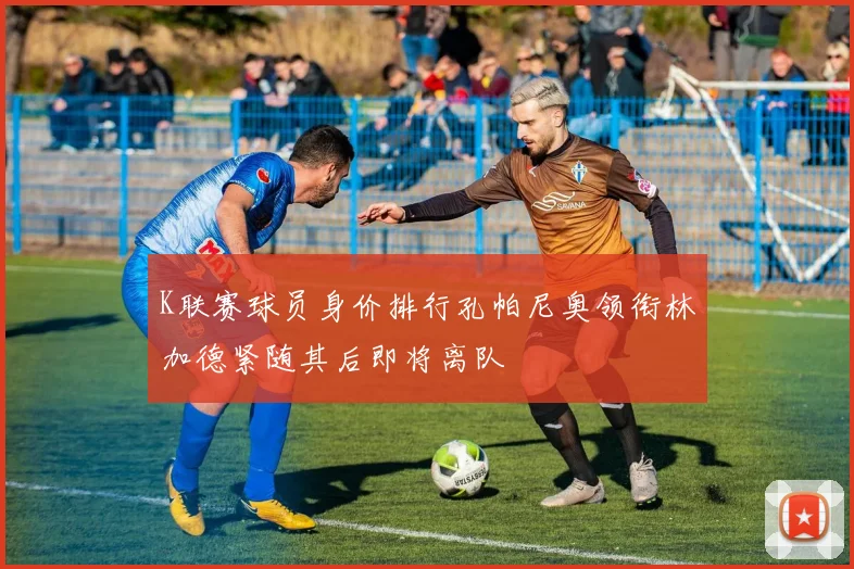 K联赛球员身价排行孔帕尼奥领衔林加德紧随其后即将离队