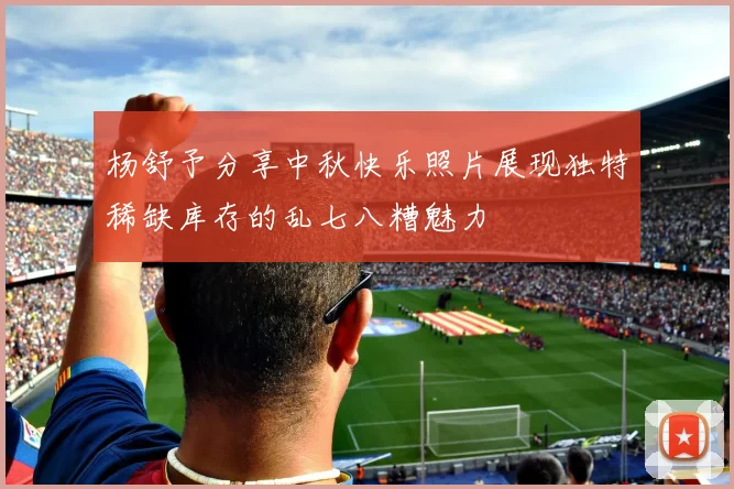 杨舒予分享中秋快乐照片展现独特稀缺库存的乱七八糟魅力