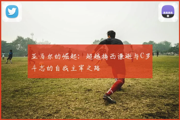 亚马尔的崛起：超越梅西谦逊与C罗斗志的自我主宰之路