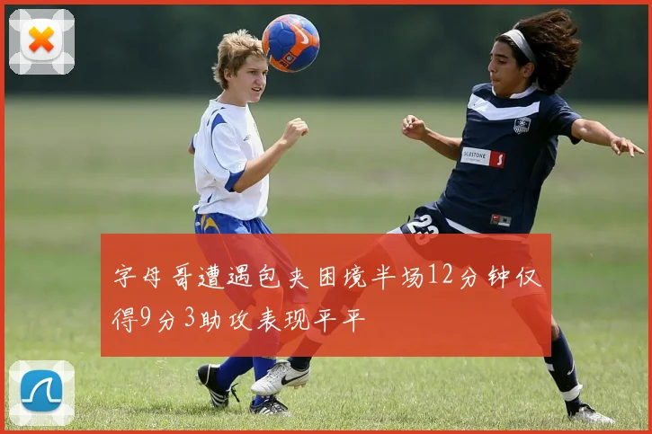字母哥遭遇包夹困境半场12分钟仅得9分3助攻表现平平