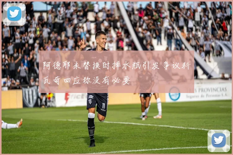 阿德耶米替换时摔水瓶引发争议科瓦奇回应称没有必要