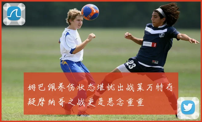 姆巴佩养伤状态堪忧出战莱万特存疑摩纳哥之战更是悬念重重