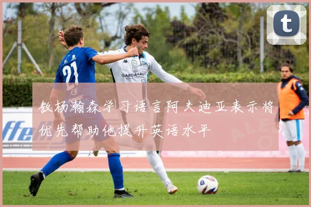 教杨瀚森学习语言阿夫迪亚表示将优先帮助他提升英语水平