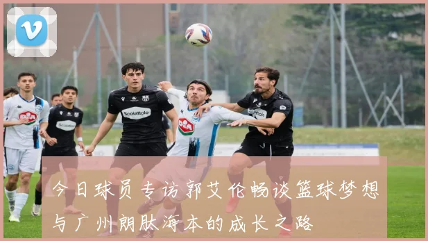 今日球员专访郭艾伦畅谈篮球梦想与广州朗肽海本的成长之路