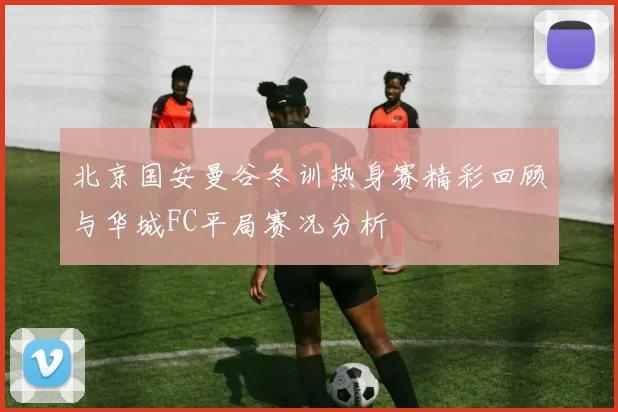 北京国安曼谷冬训热身赛精彩回顾与华城FC平局赛况分析