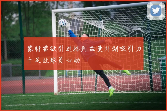 蒙特雷欲引进格列兹曼计划吸引力十足让球员心动