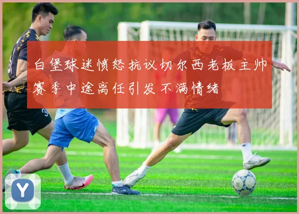白堡球迷愤怒抗议切尔西老板主帅赛季中途离任引发不满情绪