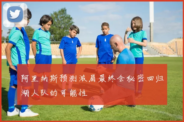 阿里纳斯预测浓眉最终会秘密回归湖人队的可能性