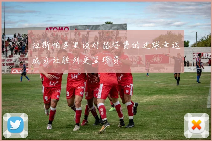 拉斯帕多里谈对赫塔费的进球幸运成分让胜利更显珍贵