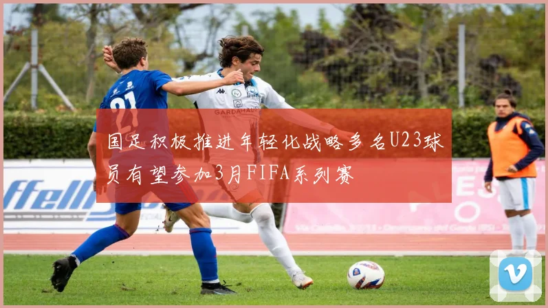 国足积极推进年轻化战略多名U23球员有望参加3月FIFA系列赛