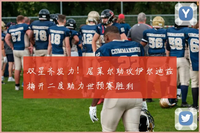 双星齐发力！居莱尔助攻伊尔迪兹梅开二度助力世预赛胜利