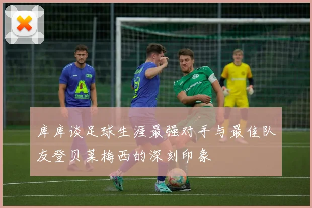 库库谈足球生涯最强对手与最佳队友登贝莱梅西的深刻印象