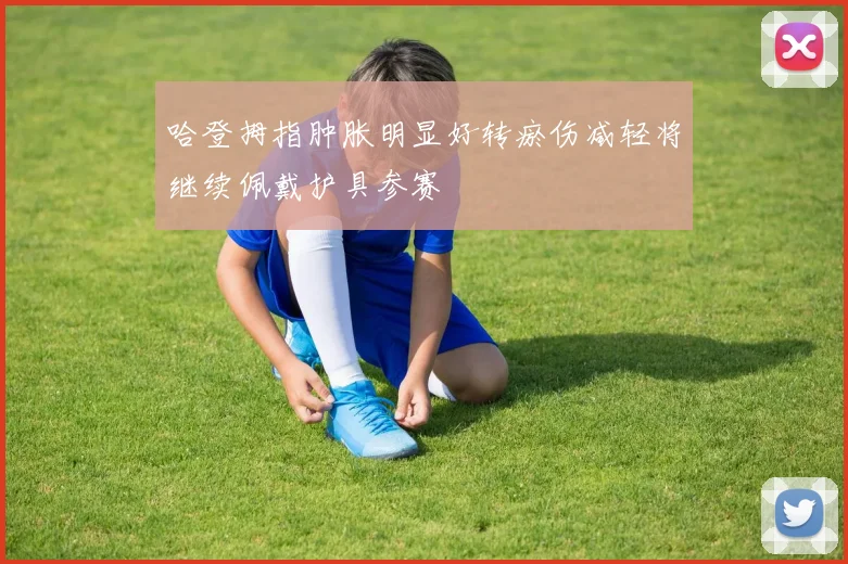 哈登拇指肿胀明显好转瘀伤减轻将继续佩戴护具参赛