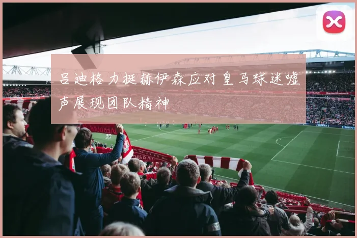 吕迪格力挺赫伊森应对皇马球迷嘘声展现团队精神